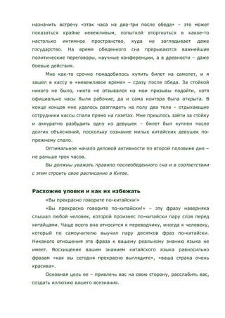 назначить встречу «этак часа на два-три после обеда» – это может
показаться крайне невежливым, попыткой вторгнуться в какое-то
настолько интимное пространство, куда не заглядывает даже
государство. На время обеденного сна прерываются важнейшие
политические переговоры, научные конференции, а в древности – даже
боевые действия.
Мне как-то срочно понадобилось купить билет на самолет, и я
зашел в кассу в «невежливое время» – сразу после обеда. За стойкой
никого не было, никто не отзывался на мои призывы подойти, хотя
официально часы были рабочие, да и сама контора была открыта. В
конце концов мне удалось разглядеть на полу два тела – отдыхающие
сотрудники кассы спали прямо на газетах. Мне пришлось зайти за стойку
и аккуратно разбудить одну из девушек – билет был куплен после
долгих объяснений, поскольку сознание милых китайских девушек по-
прежнему спало.
Оптимальное начало деловой активности по второй половине дня –
не раньше трех часов.
Вы должны уважать правило послеобеденного сна и в соответствии
с этим строить свое расписание в Китае.
Расхожие уловки и как их избежать
«Вы прекрасно говорите по-китайски!»
«Вы прекрасно говорите по-китайски!» – эту фразу наверняка
слышал любой человек, которой произнес по-китайски пару слов перед
китайцами. Чаще всего она относится к переводчику, иногда к человеку,
который по самоучителю выучил пару десятков фраз по-китайски.
Никакого отношения эта фраза к вашему реальному знанию языка не
имеет. Восхищение вашим знанием китайского языка равносильно
фразам «как вы сегодня прекрасно выглядите», «ваша страна очень
красива».
Основная цель ее – привлечь вас на свою сторону, расслабить вас,
создать иллюзию вашего всезнания.
 
