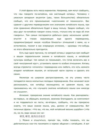 У этой фразы есть масса вариантов. Например, вам могут сообщить,
что «вы говорите по-китайски, как настоящий китаец». Человеку с
ужасным западным акцентом (увы, таких большинство) обязательно
сообщат, что его произношение «неотличимо от пекинского». Вас
сравнят с другими переводчиками или знатоками китайского языка, при
этом сравнение обязательно будет в вашу пользу. Заодно сообщат, что
ваш друг по-китайски говорит очень плохо, «только ему не надо об этом
говорить». Тем самым постараются добиться сразу нескольких целей:
опустят в глазах окружающих еще одного переводчика,
продемонстрируют некую «особую близость» отношений с вами, ну и
естественно, посеют в вас очередную иллюзию, – однажды что-нибудь
из этого обязательно пригодится.
Есть еще одна причина, по которой китаец с радостью вам сообщит
о вашем поразительном знании и китайского языка, и китайской
культуры вообще: тем самым он показывает, что готов включить вас в
свой «внутренний круг», установить какие-то особые отношения. Китаец
всегда стремится «отколоть» переводчика или любого, кто хоть немного
владеет китайским языком, от остальной части группы и сделать его
своим.
Несмотря на широкое распространение, на эту уловку часто
попадается масса неопытных молодых переводчиков. Они начинают всем
рассказывать, как китайцы восхищались их уровнем языка, как
признавались им, что «лучшего знатока китайского языка они никогда
не слышали».
Иллюзия: прекрасное знание китайского языка. Как реагировать:
во-первых, не обращать внимания, вежливо благодарить за комплимент
и не поддаваться на лесть; во-вторых, сообщить, что вы прекрасно
знаете, что ваше знание языка, увы, далеко от совершенства. Вот
типичные фразы: «Что вы, что вы, мой китайский весьма ущербен» («На
ли, на ли, водэ ханью хэн ча»
). Можно и отшутиться, причем так, чтобы показать, что вы
действительно кое-что понимаете в нормах общения с китайцами. А вот
 