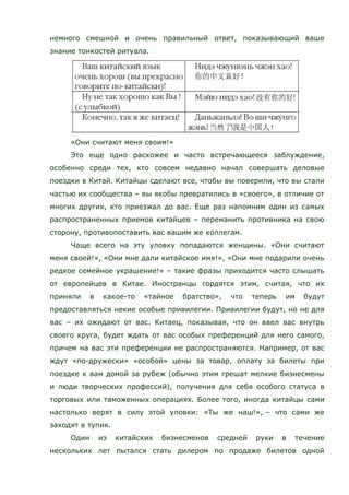 немного смешной и очень правильный ответ, показывающий ваше
знание тонкостей ритуала.
«Они считают меня своим!»
Это еще одно расхожее и часто встречающееся заблуждение,
особенно среди тех, кто совсем недавно начал совершать деловые
поездки в Китай. Китайцы сделают все, чтобы вы поверили, что вы стали
частью их сообщества – вы якобы превратились в «своего», в отличие от
многих других, кто приезжал до вас. Еще раз напомним один из самых
распространенных приемов китайцев – переманить противника на свою
сторону, противопоставить вас вашим же коллегам.
Чаще всего на эту уловку попадаются женщины. «Они считают
меня своей!», «Они мне дали китайское имя!», «Они мне подарили очень
редкое семейное украшение!» – такие фразы приходится часто слышать
от европейцев в Китае. Иностранцы гордятся этим, считая, что их
приняли в какое-то «тайное братство», что теперь им будут
предоставляться некие особые привилегии. Привилегии будут, но не для
вас – их ожидают от вас. Китаец, показывая, что он ввел вас внутрь
своего круга, будет ждать от вас особых преференций для него самого,
причем на вас эти преференции не распространяются. Например, от вас
ждут «по-дружески» «особой» цены за товар, оплату за билеты при
поездке к вам домой за рубеж (обычно этим грешат мелкие бизнесмены
и люди творческих профессий), получения для себя особого статуса в
торговых или таможенных операциях. Более того, иногда китайцы сами
настолько верят в силу этой уловки: «Ты же наш!», – что сами же
заходят в тупик.
Один из китайских бизнесменов средней руки в течение
нескольких лет пытался стать дилером по продаже билетов одной
 