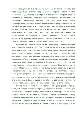 крупной западной авиакомпании. Теоретически это было возможно: для
этого надо было получить ряд лицензий, открыть несколько касс,
обеспечить подключение к быстрым и безопасным интернет-сетям и,
естественно, составить хотя бы приблизительный бизнес-план. Но
китайскому бизнесмену казалось, что обо всем надо просто
«договориться», при этом в своих переговорах он упирал именно на то,
что «мы же уже давно – хорошие друзья», «мы же просто настоящие
братья», «вы же давно работаете в Китае, вы же здесь – свой».
Объяснения, что для этого надо хотя бы совершить некоторые
формальности, не помогало – китайцу казалось, что надо просто
объяснить сотруднику авиакомпании, что мы «все свои» и что это –
«просто семейный бизнес». Сделка, естественно, сорвалась.
Но очень часто такой прием все же срабатывает. Китаец прекрасно
знает, что иностранцы с радостью поддаются на лесть и на различные
знаки внимания – поход по магазинам и ресторанам, хороший прием и,
самое главное, явные намеки на то, что «ты – наш». Поэтому
иностранец, сам того не замечая, начинает подыгрывать этим «семейным
отношениям». Так, сотрудницу одной из европейских компаний, которая
открывала свое представительство в Китае, уличили в том, что она
предоставляла особые цены китайской компании безо всяких на то
причин. Преступления никакого не было, скидки давались в рамках
установленных квот, но компания отнюдь не являлась важным
партнером и скидки ей не полагались. Естественно, сначала заподозрили
коррупцию, но потом все же выяснилось, что сотрудница европейской
фирмы настолько была очарована китайскими разговорами о том, что
«мы так тебя любим, что ты нам как сестра», что не смогла устоять.
Иллюзия: они считают вас «своим». Как реагировать: прежде
всего, избавиться от иллюзии принадлежности «к своим» – «своим» для
китайцев вы никогда не будете, как бы активно ни внедрялась эта мысль
в ваше сознание. Во-вторых, найдите четкую корреляцию между
активным продвижением мысли о том, что «мы – вместе», с очередными
просьбами, которые вскоре поступят к вам от китайцев. В-третьих,
никогда не разрушайте мнение китайцев о том, что вы поверили в их
 