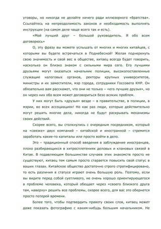 уговоры, но никогда не делайте ничего ради иллюзорного «братства».
Ссылайтесь на непреодолимость законов и необходимость выполнять
инструкции (на самом деле чаще всего так и есть).
«Мой лучший друг – большой руководитель. Я обо всем
договорюсь»
О, эту фразу вы можете услышать от многих и многих китайцев, с
которыми вы будете встречаться в Поднебесной! Желая подчеркнуть
свою значимость и свой вес в обществе, китаец всегда будет говорить,
насколько он близко знаком с сильными мира сего. Его лучшими
друзьями могут оказаться начальник полиции, высокопоставленные
служащие налоговых органов, ректоры крупных университетов,
министры и их заместители, мэр города, сотрудники Госсовета КНР. Он
обязательно вам расскажет, что они не только – «его лучшие друзья», но
он через них обо всем может договориться безо всяких проблем.
У них могут быть «друзья» везде – в правительстве, в полиции, в
мэрии, во всех ассоциациях! Но как раз люди, которые действительно
могут решить многие дела, никогда не будут раскрывать механизмы
своих действий.
Скорее всего, вы столкнулись с очередным посредником, который
на «связке» двух компаний – китайской и иностранной – стремится
заработать какие-то капиталы или просто войти в дело.
Это – традиционный способ введения в заблуждение иностранцев,
плохо разбирающихся в хитросплетениях деловых и клановых связей в
Китае. В подавляющем большинстве случаев этих знакомств просто не
существуют, китаец тем самым просто старается повысить свой статус в
ваших глазах. Китайское общество достаточно строго стратифицировано,
то есть различия в статусе играют очень большую роль. Поэтому, если
вы видите перед собой суетливого, не очень хорошо ориентирующегося
в проблеме человека, который обещает через «своего близкого друга
там, наверху» решить все проблемы, скорее всего, для вас это обернется
просто потерей времени.
Более того, чтобы подтвердить правоту своих слов, китаец может
даже показать фотографию с каким-нибудь большим начальником. Не
 