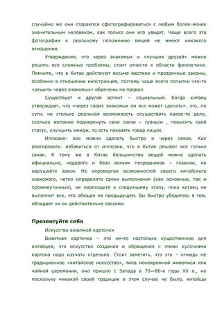 случайно же они стараются сфотографироваться с любым более-менее
значительным человеком, как только они его увидят. Чаще всего эта
фотографии к реальному положению вещей не имеют никакого
отношения.
Утверждения, что через знакомых и «лучших друзей» можно
решить все сложные проблемы, стоит отнести к области фантастики.
Помните, что в Китае действуют весьма жесткие и прозрачные законы,
особенно в отношении иностранцев, поэтому чаще всего попытки что-то
«решить через знакомых» обречены на провал.
Существует и другой аспект – социальный. Когда китаец
утверждает, что «через своих знакомых он все может сделать», это, по
сути, не столько реальная возможность осуществить какое-то дело,
сколько желание подчеркнуть свои связи – гуаньси , повысить свой
статус, улучшить имидж, то есть показать товар лицом.
Иллюзия: все можно сделать быстро и через связи. Как
реагировать: избавиться от иллюзии, что в Китае решают все только
связи. К тому же в Китае большинство вещей можно сделать
официально, недорого и безо всяких посредников – главное, не
нарушайте закон. Не опровергая возможностей своего китайского
знакомого, четко определите сроки выполнения (как основные, так и
промежуточные), не переходите к следующему этапу, пока китаец не
выполнит все, что обещал на предыдущем. Вы быстро убедитесь в том,
обладает ли он действительно связями.
Презентуйте себя
Искусство визитной карточки
Визитная карточка – это нечто настолько существенное для
китайцев, что искусство создания и обращения с этими кусочками
картона надо изучать отдельно. Стоит заметить, что это – отнюдь не
традиционное «китайское искусство», типа монохромной живописи или
чайной церемонии, оно пришло с Запада в 70—80-е годы ХХ в., но
поскольку никакой своей традиции в этом случае не было, китайцы
 