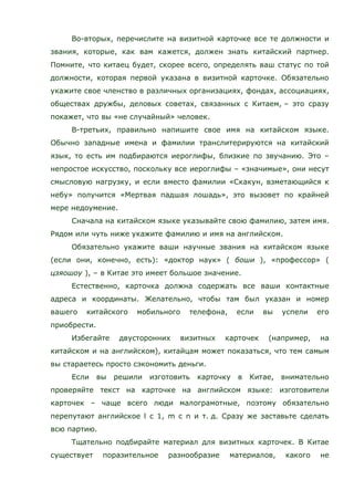 Во-вторых, перечислите на визитной карточке все те должности и
звания, которые, как вам кажется, должен знать китайский партнер.
Помните, что китаец будет, скорее всего, определять ваш статус по той
должности, которая первой указана в визитной карточке. Обязательно
укажите свое членство в различных организациях, фондах, ассоциациях,
обществах дружбы, деловых советах, связанных с Китаем, – это сразу
покажет, что вы «не случайный» человек.
В-третьих, правильно напишите свое имя на китайском языке.
Обычно западные имена и фамилии транслитерируются на китайский
язык, то есть им подбираются иероглифы, близкие по звучанию. Это –
непростое искусство, поскольку все иероглифы – «значимые», они несут
смысловую нагрузку, и если вместо фамилии «Скакун, взметающийся к
небу» получится «Мертвая падшая лошадь», это вызовет по крайней
мере недоумение.
Сначала на китайском языке указывайте свою фамилию, затем имя.
Рядом или чуть ниже укажите фамилию и имя на английском.
Обязательно укажите ваши научные звания на китайском языке
(если они, конечно, есть): «доктор наук» ( боши ), «профессор» (
цзяошоу ), – в Китае это имеет большое значение.
Естественно, карточка должна содержать все ваши контактные
адреса и координаты. Желательно, чтобы там был указан и номер
вашего китайского мобильного телефона, если вы успели его
приобрести.
Избегайте двусторонних визитных карточек (например, на
китайском и на английском), китайцам может показаться, что тем самым
вы стараетесь просто сэкономить деньги.
Если вы решили изготовить карточку в Китае, внимательно
проверяйте текст на карточке на английском языке: изготовители
карточек – чаще всего люди малограмотные, поэтому обязательно
перепутают английское l с 1, m с n и т. д. Сразу же заставьте сделать
всю партию.
Тщательно подбирайте материал для визитных карточек. В Китае
существует поразительное разнообразие материалов, какого не
 