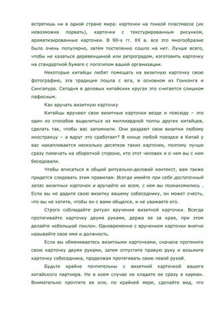 встретишь ни в одной стране мира: карточки на тонкой пластмассе (их
невозможно порвать), карточки с текстурированным рисунком,
ароматизированные карточки. В 90-х гг. ХХ в. все это многообразие
было очень популярно, затем постепенно сошло на нет. Лучше всего,
чтобы не казаться деревенщиной или ретроградом, изготовить карточку
на стандартной бумаге с логотипом вашей организации.
Некоторые китайцы любят помещать на визитную карточку свою
фотографию, эта традиция пошла с юга, в основном из Гонконга и
Сингапура. Сегодня в деловых китайских кругах это считается слишком
пафосным.
Как вручать визитную карточку
Китайцы вручают свои визитные карточки везде и повсюду – это
один из способов выделиться из миллиардной толпы других китайцев,
сделать так, чтобы вас запомнили. Они раздают свои визитки любому
иностранцу – а вдруг это сработает? В конце любой поездки в Китай у
вас накапливается несколько десятков таких карточек, поэтому лучше
сразу помечать на оборотной стороне, кто этот человек и о чем вы с ним
беседовали.
Чтобы вписаться в общий ритуально-деловой контекст, вам также
придется следовать этим правилам. Всегда имейте при себе достаточный
запас визитных карточек и вручайте их всем, с кем вы познакомились .
Если вы не дадите свою визитку вашему собеседнику, он может счесть,
что вы не хотите, чтобы он с вами общался, и не уважаете его.
Строго соблюдайте ритуал вручения визитной карточки. Всегда
протягивайте карточку двумя руками, держа ее за края, при этом
делайте небольшой поклон. Одновременно с вручением карточки внятно
называйте свое имя и должность.
Если вы обмениваетесь визитными карточками, сначала протяните
свою карточку двумя руками, затем отпустите правую руку и возьмите
карточку собеседника, продолжая протягивать свою левой рукой.
Будьте крайне почтительны с визитной карточкой вашего
китайского партнера. Ни в коем случае не кладите ее сразу в карман.
Внимательно прочтите ее или, по крайней мере, сделайте вид, что
 
