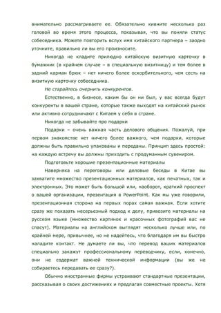 внимательно рассматриваете ее. Обязательно кивните несколько раз
головой во время этого процесса, показывая, что вы поняли статус
собеседника. Можете повторить вслух имя китайского партнера – заодно
уточните, правильно ли вы его произносите.
Никогда не кладите прилюдно китайскую визитную карточку в
бумажник (в крайнем случае – в специальную визитницу) и тем более в
задний карман брюк – нет ничего более оскорбительного, чем сесть на
визитную карточку собеседника.
Не старайтесь очернить конкурентов.
Естественно, в бизнесе, каким бы он ни был, у вас всегда будут
конкуренты в вашей стране, которые также выходят на китайский рынок
или активно сотрудничают с Китаем у себя в стране.
Никогда не забывайте про подарки
Подарки – очень важная часть делового общения. Пожалуй, при
первом знакомстве нет ничего более важного, чем подарки, которые
должны быть правильно упакованы и переданы. Принцип здесь простой:
на каждую встречу вы должны приходить с продуманным сувениром.
Подготовьте хорошие презентационные материалы
Наверняка на переговоры или деловые беседы в Китае вы
захватите множество презентационных материалов, как печатных, так и
электронных. Это может быть большой или, наоборот, краткий проспект
о вашей организации, презентация в PowerPoint. Как мы уже говорили,
презентационная сторона на первых порах самая важная. Если хотите
сразу же показать несерьезный подход к делу, привозите материалы на
русском языке (множество картинок и красочных фотографий вас не
спасут). Материалы на английском выглядят несколько лучше или, по
крайней мере, привычнее, но не надейтесь, что благодаря им вы быстро
наладите контакт. Не думаете ли вы, что перевод ваших материалов
специально закажут профессиональному переводчику, если, конечно,
они не содержат важной технической информации (вы же не
собираетесь передавать ее сразу?).
Обычно иностранные фирмы устраивают стандартные презентации,
рассказывая о своих достижениях и предлагая совместные проекты. Хотя
 