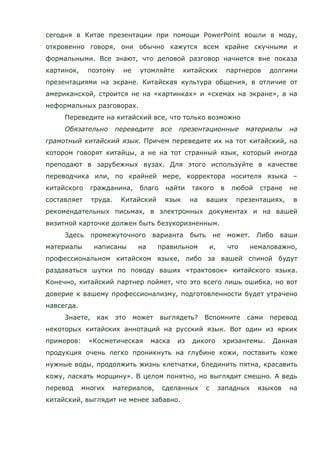сегодня в Китае презентации при помощи PowerPoint вошли в моду,
откровенно говоря, они обычно кажутся всем крайне скучными и
формальными. Все знают, что деловой разговор начнется вне показа
картинок, поэтому не утомляйте китайских партнеров долгими
презентациями на экране. Китайская культура общения, в отличие от
американской, строится не на «картинках» и «схемах на экране», а на
неформальных разговорах.
Переведите на китайский все, что только возможно
Обязательно переведите все презентационные материалы на
грамотный китайский язык. Причем переведите их на тот китайский, на
котором говорят китайцы, а не на тот странный язык, который иногда
преподают в зарубежных вузах. Для этого используйте в качестве
переводчика или, по крайней мере, корректора носителя языка –
китайского гражданина, благо найти такого в любой стране не
составляет труда. Китайский язык на ваших презентациях, в
рекомендательных письмах, в электронных документах и на вашей
визитной карточке должен быть безукоризненным.
Здесь промежуточного варианта быть не может. Либо ваши
материалы написаны на правильном и, что немаловажно,
профессиональном китайском языке, либо за вашей спиной будут
раздаваться шутки по поводу ваших «трактовок» китайского языка.
Конечно, китайский партнер поймет, что это всего лишь ошибка, но вот
доверие к вашему профессионализму, подготовленности будет утрачено
навсегда.
Знаете, как это может выглядеть? Вспомните сами перевод
некоторых китайских аннотаций на русский язык. Вот один из ярких
примеров: «Косметическая маска из дикого хризантемы. Данная
продукция очень легко проникнуть на глубине кожи, поставить коже
нужные воды, продолжить жизнь клетчатки, блединить пятна, красавить
кожу, ласкать морщину». В целом понятно, но выглядит смешно. А ведь
перевод многих материалов, сделанных с западных языков на
китайский, выглядит не менее забавно.
 