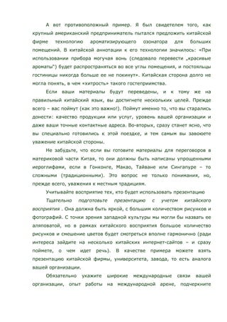 А вот противоположный пример. Я был свидетелем того, как
крупный американский предприниматель пытался предложить китайской
фирме технологию ароматизирующего озонатора для больших
помещений. В китайской аннотации к его технологии значилось: «При
использовании прибора могучая вонь (следовало перевести „красивые
ароматы“) будет распространяться во все углы помещения, и постояльцы
гостиницы никогда больше ее не покинут». Китайская сторона долго не
могла понять, в чем «хитрость» такого гостеприимства.
Если ваши материалы будут переведены, и к тому же на
правильный китайский язык, вы достигнете нескольких целей. Прежде
всего – вас поймут (как это важно!). Поймут именно то, что вы старались
донести: качество продукции или услуг, уровень вашей организации и
даже ваши точные контактные адреса. Во-вторых, сразу станет ясно, что
вы специально готовились к этой поездке, и тем самым вы завоюете
уважение китайской стороны.
Не забудьте, что если вы готовите материалы для переговоров в
материковой части Китая, то они должны быть написаны упрощенными
иероглифами, если в Гонконге, Макао, Тайване или Сингапуре – то
сложными (традиционными). Это вопрос не только понимания, но,
прежде всего, уважения к местным традициям.
Учитывайте восприятие тех, кто будет использовать презентацию
Тщательно подготовьте презентацию с учетом китайского
восприятия . Она должна быть яркой, с большим количеством рисунков и
фотографий. С точки зрения западной культуры мы могли бы назвать ее
аляповатой, но в рамках китайского восприятия большое количество
рисунков и смешение цветов будет смотреться вполне гармонично (ради
интереса зайдите на несколько китайских интернет-сайтов – и сразу
поймете, о чем идет речь). В качестве примера можете взять
презентацию китайской фирмы, университета, завода, то есть аналога
вашей организации.
Обязательно укажите широкие международные связи вашей
организации, опыт работы на международной арене, подчеркните
 