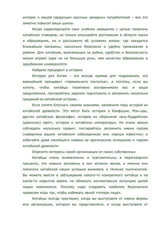 интерес к вашей продукции крупных западных потребителей – все это
заметно повысит ваши шансы.
Когда характеризуете свое учебное заведение с целью привлечь
китайских стажеров, не только описывайте достижения в области науки
и образования, но и расскажите об условиях жизни: где находятся
ближайшие магазины, насколько безопасно и удобно проживание в
районе. Для китайцев, выезжающих за рубеж, удобство и безопасность
жизни играют едва ли не большую роль, чем качество образования в
зарубежном университете.
Найдите прецедент в истории
История для Китая – это всегда пример для подражания, это
важнейший прецедент «правильного поступка», а поэтому, если вы
хотите, чтобы китайцы позитивно воспринимали вас и ваши
предложения, постарайтесь заранее подготовить и запомнить несколько
преданий из китайской истории .
Если хотите блеснуть своими знаниями, запомните пару историй из
китайской древности. Это могут быть истории о Конфуции, Мэн-цзы,
других китайских философах, истории из сборников чань-буддийских
(дзенских) притч, истории о китайских императорах. Но очень важно
соблюдать несколько правил: постарайтесь запомнить имена героев
(наверняка вашим китайским собеседникам они хорошо известны) и
избегайте даже малейшего намека на критическое отношение к героям
китайской древности
Отделите интересы своей организации от своих собственных
Китайцы очень внимательны и чувствительны в переговорном
процессе, эти навыки заложены в них испокон веков, и именно они
помогали китайской нации успешно выживать в течение тысячелетий.
Вы можете ввести в заблуждение какого-то конкретного китайца и на
какое-то недолгое время, но обмануть коллективную интуицию целой
нации невозможно. Поэтому надо следовать наиболее безопасным
правилам игры так, чтобы избежать явной «потери лица».
Китайцы всегда чувствуют, когда вы выступаете от имени фирмы
или организации, которую вы представляете, и когда выступаете от
 