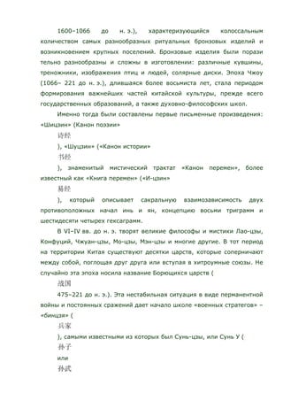 1600–1066 до н. э.), характеризующийся колоссальным
количеством самых разнообразных ритуальных бронзовых изделий и
возникновением крупных поселений. Бронзовые изделия были порази
тельно разнообразны и сложны в изготовлении: различные кувшины,
треножники, изображения птиц и людей, солярные диски. Эпоха Чжоу
(1066– 221 до н. э.), длившаяся более восьмиста лет, стала периодом
формирования важнейших частей китайской культуры, прежде всего
государственных образований, а также духовно-философских школ.
Именно тогда были составлены первые письменные произведения:
«Шицзин» (Канон поэзии»
), «Шуцзин» («Канон истории»
), знаменитый мистический трактат «Канон перемен», более
известный как «Книга перемен» («И-цзин»
), который описывает сакральную взаимозависимость двух
противоположных начал инь и ян, концепцию восьми триграмм и
шестидесяти четырех гексаграмм.
В VI–IV вв. до н. э. творят великие философы и мистики Лао-цзы,
Конфуций, Чжуан-цзы, Мо-цзы, Мэн-цзы и многие другие. В тот период
на территории Китая существуют десятки царств, которые соперничают
между собой, поглощая друг друга или вступая в хитроумные союзы. Не
случайно эта эпоха носила название Борющихся царств (
475–221 до н. э.). Эта нестабильная ситуация в виде перманентной
войны и постоянных сражений дает начало школе «военных стратегов» –
«бинцзя» (
), самыми известными из которых был Сунь-цзы, или Сунь У (
или
 