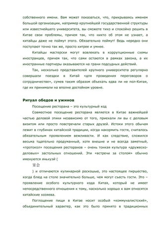 собственного имени. Вам может показаться, что, прикрываясь именем
большой организации, например крупнейшей государственной структуры
или известнейшего университета, вы сможете тихо и спокойно решить в
Китае свои проблемы, причем так, что никто об этом не узнает, а
китайцы даже не поймут этого. Обязательно поймут! Ведь нередко они
поступают точно так же, просто хитрее и умнее.
Китайцы мастерски могут вовлекать в коррупционные схемы
иностранцев, причем так, что сами остаются в рамках закона, а их
иностранные партнеры оказываются на грани подсудных действий.
Так, несколько представителей крупного университета регулярно
совершали поездки в Китай «для проведения переговоров о
сотрудничестве», сумев таким образом объехать едва ли не пол-Китая,
где их принимали на вполне достойном уровне.
Ритуал обедов и ужинов
Посещение ресторана – это культурный код
Совместное посещение ресторана является в Китае важнейшей
частью деловой этики независимо от того, приехали ли вы с деловым
визитом или просто повстречали старых друзей. Истоки этого обычая
лежит в глубинах китайской традиции, когда накормить гостя, считалось
обязательным проявлением вежливости. И как следствие, сложился
весьма тщательно продуманный, хотя внешне и не всегда заметный,
«протокол» посещения ресторанов – очень тонкая культура «дружеско-
деловых» застольных отношений. Эти «встречи за столом» обычно
именуются яньхуэй (
) и отличаются кулинарной роскошью, это настоящее пиршество,
когда блюд на столе значительно больше, чем могут съесть гости. Это –
проявление особого культурного кода Китая, который не имеет
непосредственного отношения к тому, насколько хорошо к вам относятся
китайские хозяева.
Поглощение пищи в Китае носит особый «коммуналистский»,
объединительный характер, как это было принято в традиционных
 