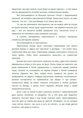 обществах: все едят вместе, пищу берут из одних тарелок, – и тем самым
как бы объединяются на более высоком, символическом уровне.
Все рассаживаются за большим круглым столом с вращающейся
крышкой, на которой и расставляются блюда. Блюд очень много, но надо
помнить, что это – стол для беседы, а не только для еды.
То, как вы принимаете приглашение, как вы ведете себя за столом
во время яньхуэй, какую пищу предпочитаете, как держите палочки для
еды, – все это является особой проверкой того, насколько точно и
правильно вы понимаете коды китайской культуры.
А поэтому постарайтесь подготовиться к ритуалу посещения
китайских ресторанов заранее.
Не отказывайтесь от приглашения
Практически всегда после окончания переговоров или просто
деловой беседы в офисе вас пригласят в ресторан – это может быть
совместный обед или ужин. Переговоры нередко назначаются именно на
такое время, чтобы была возможность закончить их совместной
трапезой.
Иногда вас могут пригласить отдельно на ужин, даже если никаких
официальных встреч в этот день не было. Очень скоро вы заметите, как
ваше пребывание в Китае превратилось в сплошную череду приемов
пищи, поэтому не планируйте на период поездки в Китай очередную
попытку сбросить вес. Вам, скорее всего, придется это делать по
возвращении на родину. Нередко расписание наиболее «интенсивных»
визитов составляется из промежутков «до обеда» и «до ужина».
Совместные обеды не имеют никакого отношения к легким деловым
ланчам на Западе, а ужины могут поражать обилием блюд и своей
продолжительностью.
Если у вас на какой-то день намечены встречи с представителями
двух разных компаний, то ожидайте, что в этот день вам предстоит
пережить плотный обед и еще более плотный ужин, проигнорировать
хотя бы одну из трапез вам вряд ли удастся. Отговорки, что вы сегодня
«уже плотно поели», «вы сыты и есть не хотите», «у вас скоро другая
встреча», вам вряд ли помогут.
 