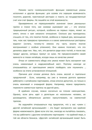 Помимо чисто «коммуналистской» функции совместные ужины
исполняют и другою функцию: для хозяев это хорошая возможность
посетить дорогой, престижный ресторан и поесть за государственный
счет или счет фирмы. Не лишайте их этой возможности.
Одновременно не переоценивайте значение таких роскошных
трапез в плане того, как хозяева оценивают вас , – это вполне
традиционный ритуал, который, особенно на первых порах, может не
иметь лично к вам никакого отношения. Сколько раз приходилось
слышать от тех, кто посетил Китай, особенно в первый раз, восхищение
тем, «как нас прекрасно принимали и в какие замечательные рестораны
водили» (кстати, почему-то именно эту часть визита многие
воспринимают с особым упоением). Они наивно полагают, что это
делалось ради них. Увы, нет, это делается ради всех гостей, и после вас
придут другие, которых примут не хуже. Не преувеличивайте своей
важности в глазах китайцев, исходя лишь из качества ужина!
Отказ от совместного обеда или ужина может быть воспринят как
очень невежливый и недружелюбный жест. Поэтому никогда не
отказывайтесь от приглашения вместе пообедать или поужинать ,
особенно на этапе установления отношений.
Причина для отказа должна быть очень веской и тщательно
продуманной . Если, например, вы уже в течение долгого времени
работаете с китайскими партнерами, отказ вполне допустим, но только в
очень вежливой и очевидной форме. Например, можно предложить
перенести совместную трапезу на другой день.
В крайнем случае, можно сослаться на плохое самочувствие.
Однако, если речь идет о делегации из нескольких человек, ее
руководитель обязательно должен присутствовать на совместной
трапезе.
Не вздумайте отказываться под предлогом, что у вас «ужин с
другой китайской организацией» – это будет воспринято как крайняя
форма невежливости. Даже если это так, никогда не пытайтесь показать,
что вы работаете с другими китайскими партнерами – по крайней мере, в
той же области бизнеса. «Другой» китайской организацией может быть
 