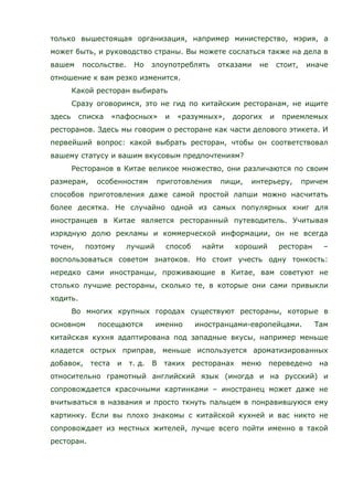 только вышестоящая организация, например министерство, мэрия, а
может быть, и руководство страны. Вы можете сослаться также на дела в
вашем посольстве. Но злоупотреблять отказами не стоит, иначе
отношение к вам резко изменится.
Какой ресторан выбирать
Сразу оговоримся, это не гид по китайским ресторанам, не ищите
здесь списка «пафосных» и «разумных», дорогих и приемлемых
ресторанов. Здесь мы говорим о ресторане как части делового этикета. И
первейший вопрос: какой выбрать ресторан, чтобы он соответствовал
вашему статусу и вашим вкусовым предпочтениям?
Ресторанов в Китае великое множество, они различаются по своим
размерам, особенностям приготовления пищи, интерьеру, причем
способов приготовления даже самой простой лапши можно насчитать
более десятка. Не случайно одной из самых популярных книг для
иностранцев в Китае является ресторанный путеводитель. Учитывая
изрядную долю рекламы и коммерческой информации, он не всегда
точен, поэтому лучший способ найти хороший ресторан –
воспользоваться советом знатоков. Но стоит учесть одну тонкость:
нередко сами иностранцы, проживающие в Китае, вам советуют не
столько лучшие рестораны, сколько те, в которые они сами привыкли
ходить.
Во многих крупных городах существуют рестораны, которые в
основном посещаются именно иностранцами-европейцами. Там
китайская кухня адаптирована под западные вкусы, например меньше
кладется острых приправ, меньше используется ароматизированных
добавок, теста и т. д. В таких ресторанах меню переведено на
относительно грамотный английский язык (иногда и на русский) и
сопровождается красочными картинками – иностранец может даже не
вчитываться в названия и просто ткнуть пальцем в понравившуюся ему
картинку. Если вы плохо знакомы с китайской кухней и вас никто не
сопровождает из местных жителей, лучше всего пойти именно в такой
ресторан.
 