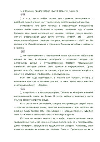 ), в Юньнани предпочитают «сухую остроту» ( гань ла
) и т. д., но в любом случае неосторожные эксперименты с
подобной пищей вполне могут закончиться ожогом слизистой желудка.
Учитывайте, что сами китайцы в подавляющем большинстве
случаев любят очень большие и шумные рестораны, где в одном
большом зале сидит несколько сот человек, которые громко говорят,
кричат, рассказывают друг другу истории, играют. Это – центр
социального общения, традиции которого складывались с VI–VII вв. Во
многом этот обычай восходит к традициям больших китайских «чайных»
( чагуань
), где одновременно с поглощением пищи показывали небольшие
сценки из пьес, и больших ресторанов – постоялых дворов, где
встречались друзья и путешественники. Поэтому традиционный
китайский ресторан должен быть шумным и неформальным. Сразу
решите для себя, подходит ли это вам, и уже после этого не жалуйтесь
на шум и отсутствие «пафосности» в обслуживании.
Если вам надо побеседовать в тишине или устроить встречу с
почетными или просто важными для вас гостями, лучше всего заказать
отдельный кабинет – «баофан» (
), который есть в каждом ресторане. Обычно за «баофан» никакой
дополнительной платы не берут. В таком кабинете почетного гостя
обычно сажают напротив входа.
Есть целые сети ресторанов, которые воспроизводят старый стиль
– простые деревянные лавки, дощатые некрашеные столы, простая, но
вкусная пища. Таковы сети «Лао Бэйцзин» («Старый Пекин»), «Дунбэй
жэнь» («Житель с северо-востока») и некоторые другие.
Сегодня во многих городах есть кафе, воспроизводящие стиль
традиционных чаен, где можно не только попить чаю, но и побеседовать,
даже посмотреть выступление традиционных актеров. Например, этим
славится знаменитая пекинская «Чайная Лаошэ». Существует также и
 