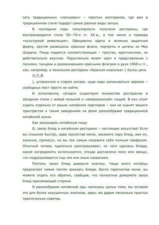 сеть традиционных «лапшевен» – простых ресторанов, где вам в
традиционном стиле подадут самые разные виды лапши.
В последние годы популярность получили рестораны, где
воспроизводится стиль 50—70-х гг. XX в., в том числе и периода
«культурной революции». Официанты одеты в зеленую защитную
форму, кругом развешены красные флаги, портреты и цитаты из Мао
Цзэдуна. Пища подается соответствующая – простая, крестьянская, но
действительно вкусная. Параллельно может идти и представление с
песнями, танцами и размахиванием красными флагами в духе 1960-х гг.,
как, например, в пекинском ресторане «Красная классика» ( Хунсы дянь
), устроенном в старом ангаре, куда надо записываться заранее –
свободных мест просто не найти.
И естественно, сегодня существует множество ресторанов в
западном стиле с живой музыкой и «американской» пищей. В них стоит
ходить отдельно от ваших китайских партнеров – они не оценят вашего
пристрастия к таким заведениям на фоне разнообразия традиционной
китайской кухни.
Как заказывать китайскую пищу
О, заказ блюд в китайском ресторане – настоящее искусство! Если
вы слишком быстро, едва пролистав меню, закажете пару блюд, вам их,
конечно, принесут, но вы тем самым покажите себя полным профаном.
Опытный китаец тщательно расспрашивает, из чего сделаны блюда,
какие ингредиенты используются, откуда доставлено мясо или овощи,
что подразумевается под тем или иным названием.
Поэтому заказ блюд доверьте знатоку. Чаще всего китайцы
предлагают самим гостям заказать блюда. Бегло перелистав меню, вы
можете отдать его обратно, сообщив, что полностью доверяете заказ
блюд принимающей стороне.
О разнообразии китайской еды написаны целые тома, мы оставим
это для более искушенных знатоков, здесь же дадим несколько простых
практических советов.
 
