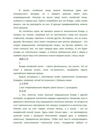 В целом, китайская пища вполне безопасна даже для
непривычного желудка, но у каждого реакция может быть
индивидуальной. Никогда не ешьте сразу много китайской пищи,
особенно в первые дни. Просто попробуйте все эти блюда, чтобы позже
решить, как вы реагируете на них. И дальше придерживайтесь именно
этого рациона.
Не пытайтесь сразу же заказать какие-то экзотические блюда, о
которых вы читали, например суп из ласточкиных гнезд или акульих
плавников, панцирь черепахи и многое другое. Во-первых, это не очень
дешево. Во-вторых, вкус может показаться вам вполне заурядным – это
скорее традиционная «императорская пища», вы быстро поймете, что
стоит питаться тем, что едят каждый день сами китайцы. И это будет
отнюдь не «ласточкины гнезда», а вполне нейтральное мясо с яйцом и
грибами (мусю-жоу) или свинина в кисло-сладком соусе ( танцу лицзи
).
Блюда китайской кухни – строго региональны, это значит, что не
стоит в Шанхае искать «утку по-пекински», попробуйте просто
шанхайскую жареную курицу.
Будьте осторожны с некоторыми особо знаменитыми китайскими
блюдами, например «уткой по-пекински» ( бэйцзин каоъя
) или «маринованными яйцами цвета сосны» ( сунхуадань
). Это, конечно, очень вкусные традиционные блюда с давней
историей, но древние технологии нередко нарушаются. Например, если в
древности пекинскую утку выращивали несколько месяцев, то сегодня за
счет гормональных препаратов этот процесс ускоряется в несколько раз.
Помимо утки на стол подают утиную печень, а в конце – суп из
вываренной утиной тушки. Здесь совет только один – не наслаждаться
румяной уткой с рисовыми блинчиками каждый день и выбирать
известные, проверенные рестораны. Чтобы хоть как-то контролировать
качество приготовления «пекинской утки», государство требует от
 