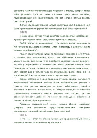 ресторана наличия соответствующей лицензии, а мастер, который перед
вами разрезает утку на сотни кусочков, даже имеет документ,
подтверждающий его квалификацию. Но вот вопрос: откуда взялась
сама тушка утки?..
Знаток при заказе спросит, откуда поступила утка (например, она
была произведена на фермах компании Golden Star Duck – цзиньсин я
), но в любом случае лучше избегать малоизвестных ресторанов –
«утиные рестораны» имеют свою отдельную специализацию.
Любой центр по выращиванию уток должен иметь лицензию от
Министерства сельского хозяйства Китая (например, знаменитый центр
Нанькоу под Пекином).
Рецепт приготовления «утки по-пекински» появился в XIV–XV вв.,
и сначала уток выращивали только для добывания качественного
утиного масла. Уже позже утка приобрела самостоятельную ценность,
эту птицу выращивали и кормили так, чтобы румяная кожица легко
отделялась от мяса, коптили на сандаловых или кипарисовых дровах.
Утку кормят раз в четыре часа по специальной диете, пока она не
достигнет 3–3,5 кг, после чего птица поступает в рестораны.
Будьте осторожны с маринованными утиными яйцами, которые по
традиционной технологии должны были «мариноваться» (точнее –
стухать) без доступа кислорода, в земле, обмазанные глиной и
опилками, в течение многих дней. Но сегодня хитроумные китайские
производители научились заметно ускорять этот процесс за счет
различных смесей и добавок, что может при переедании сказаться на
печени. В общем, будьте умеренны!
Рестораны мусульманской кухни, которые обычно содержатся
уйгурами или китайскими мусульманами-хуэйцами, именуются
ресторанами «истинной чистой пищи» ( цинчжэнь цай
). Там вы встретите вполне привычную среднеазиатскую кухню,
например мясные лепешки (самса) или манты.
 