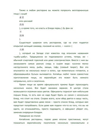 Также в любом ресторане вы можете попросить вегетарианскую
пищу ( суцай
или цинчжай
), а кроме того, не класть в блюда перец ( бу фан ла
).
Существует широкая сеть ресторанов, где на стол подается
открытий кипящий самовар, похожий на котел, – «хого» (
), который на Западе стал известен под японским названием
«шабу-шабу». Традиционно он подогревался углями, теперь же –
обычной спиртовой горелкой или даже электричеством. Вместе с ним вы
заказываете самую разную снедь в сыром виде: кусочки мелко
наструганного мяса, рыбы, овощи, тофу (соевый творог). Все это
опускается на несколько минут в котел, где моментально готовится, а
образовавшийся бульон выпивается. Китайцы любят такое совместное
приготовление пищи, но европейцам это может быть немного
непривычно, хотя и экзотично.
Прием пищи во время официального приема будет происходить
несколько иначе. Все будет заказано заранее. В центре стола
возвышается огромная ваза цветов. Официанты подносят вам небольшие
порции блюд, то есть вам не надо будет брать их самим с нескольких
блюд, что стоят на столе. Скорее всего, если обед дается в вашу честь,
вам будет представлено даже меню – просто список блюд, которые вам
предстоит попробовать. Если даже вам подали что-то из того, что вы не
едите, не отказывайтесь, просто подождите, и официант уберет это,
заменив очередным блюдом.
Поведение за столом
Китайские рестораны, порою даже вполне престижные, могут
показаться европейскому посетителю несколько грязноватыми и
 