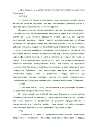 , VI–V вв. до н. э.), автор знаменитого трактата «Военное искусство
Сунь-цзы» (
). Именно его советы и стратагемы лежат сегодня в основе многих
китайских деловых стратегий, систем планирования развития бизнеса,
приемов обмана противника и многого другого.
Ненадолго раскол между царствами удалось прекратить властному
и параноидально подозрительному императору Цинь Шихуан-ди (259–
210 гг. до н. э.), который объединил в III в. до н. э. все царства
Центральной равнины, создав первую централизованную китайскую
империю. Он соединил ранее построенные участки стен на северных
рубежах империи, создав тем самым Великую Китайскую стену, которая,
по сути, отделяла китайское культурное пространство от варваров. Он
же вводит единую монету, единую систему мер и весов, единую форму
иероглифического письма. И хотя в историю он вошел как тиран и
деспот, а вся династия пресеклась на его сыне, тем не менее именно он
является символом объединенного Китая. Вот почему по истечении
многих веков Мао Цзэдун неоднократно намекал на свое сходство с Цинь
Шихуан-ди. Гробница этого императора находится неподалеку от
нынешнего города Сиань (в древности – город Чанъань), где
располагалась столица империи; теперь это место туристического
паломничества благодаря знаменитой «терракотовой армии» ( бинмаюн
) – тысячам фигур солдат, выполненных в натуральную величину
из обожженной и раскрашенной глины.
В I веке нашей эры в Китай приходит буддизм в версии школы
Махаяны («Большой колесницы»), признававшей возможность спасения
для всех существ и основанной на даосских представлениях о
«естественности и простоте жизни». Чуть позже это даже положило
начало самой известной школе китайского буддизма – чань (
, по-японски – дзэн ), проповедовавшей пользу медитации,
творчества и уверявшей, что Будда изначально пребывает в сердце
 