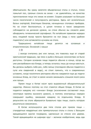 обветшалыми. Вы сразу заметите обшарпанные столы и стулья, плохо
помытый пол, грязные стекла на окнах – не удивляйтесь, на качество
приготовления пищи это никак не влияет. Скорее указывает на большое
число посетителей и популярность ресторана. Здесь нет ослепительно
белых скатертей, блестящих бокалов, начищенных столовых приборов.
Но не стоит беспокоиться, в целом гигиена в таких заведениях
соблюдается на должном уровне, на стене обычно вы сможете даже
обнаружить гигиенический сертификат. По китайским правилам нередко
весь пищевой мусор просто бросается на пол (ведь с пола удобнее
подметать!) или оставляется кучками на столе.
Традиционно китайская пища делится на основную и
второстепенную. Основной ( чжуши
) всегда считались рис или лапша, это повелось еще от старой
крестьянской традиции, где мясо и рыба в больших количествах не были
доступны. Сегодня основная пища подается обычно в конце, когда вы
уже распробовали все блюда, а теперь осталось лишь до конца наесться.
Вы должны выбрать либо рис, либо лапшу (последняя обычно подается в
супе или сваренной в воде), но стоит помнить, что в современных
условиях, когда посетители ресторана обычно наедаются еще до подачи
основных блюд, не стоит в самом начале заказывать слишком много риса
или лапши.
Прием пищи в Китае носит ярко выраженный объединительный
характер. Именно поэтому на стол ставятся общие блюда. В Китае не
подается каждому его «личное» блюдо (исключение составляют лишь
некоторые приемы высокого уровня), а поэтому иностранцы нередко
совершают ошибку, заказывая каждому по отдельному блюду. В
результате на столе образуются буквально горы пищи, съесть которую
решительно невозможно.
В Китае используются два типа столов для приема пищи –
стандартные квадратные или прямоугольные столы и столы с большим
вращающимся кругом посредине, сделанным из стекла или дерева.
Такой вращающийся на шарнире круг – великое изобретение, ведь еда
 
