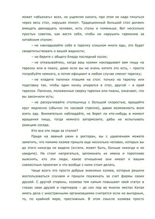 может «объехать» всех, не ущемляя никого, при этом не надо тянуться
через весь стол, нарушая этикет. Традиционный большой стол должен
вмещать двенадцать человек, есть столы и поменьше. Вот несколько
простых советов, как вести себя, чтобы не нарушить гармонию за
китайским столом:
– не накладывайте себе в тарелку слишком много еды, это будет
свидетельствовать о вашей жадности;
– не берите с общего блюда последний кусок;
– не отказывайтесь, когда ваш хозяин накладывает вам пищу на
тарелку или в пиалу, даже если вы не очень хотите это есть, – просто
попробуйте немного, а потом официант в любом случае сменит тарелку;
– не кладите палочки плашмя на стол: только на тарелку или
подставку так, чтобы один конец упирался в стол, другой – в край
тарелки. Палочки, положенные сверху тарелки или пиалы, означают, что
вы закончили есть;
– не раскручивайте столешницу с большой скоростью, вращайте
круг медленно (обычно по часовой стрелке), давая возможность всем
взять еду. Внимательно наблюдайте, не берет ли кто-нибудь в момент
вращения пищу, тогда немного затормозите, дабы не испытывать
реакцию соседа.
Кто все эти люди за столом?
Придя на званый ужин в ресторан, вы с удивлением можете
заметить, что помимо хозяев пришло еще несколько человек, которых вы
до этого никогда не видели (кстати, может быть, больше никогда и не
увидите). Не стоит напрягаться, запоминать их имена и торопливо
выяснять, кто эти люди, какое отношение они имеют к вашим
совместным проектам и что вообще с ними стоит делать.
Чаще всего это просто добрые знакомые хозяев, которые решили
воспользоваться случаем и пришли поужинать за счет фирмы своих
друзей. С другой стороны, хозяева тем самым повышают свой статус в
глазах свои друзей и партнеров – до сих пор во многих местах Китая
иметь дела с иностранными организациями считается если не выгодным,
то, по крайней мере, престижным. В этом смысле хозяева просто
 