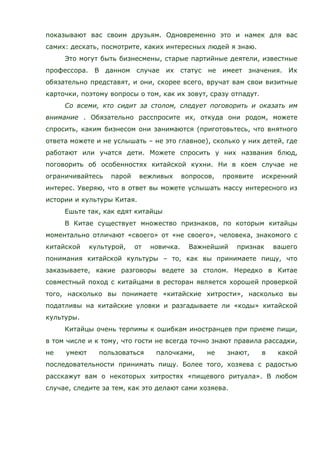 показывают вас своим друзьям. Одновременно это и намек для вас
самих: дескать, посмотрите, каких интересных людей я знаю.
Это могут быть бизнесмены, старые партийные деятели, известные
профессора. В данном случае их статус не имеет значения. Их
обязательно представят, и они, скорее всего, вручат вам свои визитные
карточки, поэтому вопросы о том, как их зовут, сразу отпадут.
Со всеми, кто сидит за столом, следует поговорить и оказать им
внимание . Обязательно расспросите их, откуда они родом, можете
спросить, каким бизнесом они занимаются (приготовьтесь, что внятного
ответа можете и не услышать – не это главное), сколько у них детей, где
работают или учатся дети. Можете спросить у них названия блюд,
поговорить об особенностях китайской кухни. Ни в коем случае не
ограничивайтесь парой вежливых вопросов, проявите искренний
интерес. Уверяю, что в ответ вы можете услышать массу интересного из
истории и культуры Китая.
Ешьте так, как едят китайцы
В Китае существует множество признаков, по которым китайцы
моментально отличают «своего» от «не своего», человека, знакомого с
китайской культурой, от новичка. Важнейший признак вашего
понимания китайской культуры – то, как вы принимаете пищу, что
заказываете, какие разговоры ведете за столом. Нередко в Китае
совместный поход с китайцами в ресторан является хорошей проверкой
того, насколько вы понимаете «китайские хитрости», насколько вы
податливы на китайские уловки и разгадываете ли «коды» китайской
культуры.
Китайцы очень терпимы к ошибкам иностранцев при приеме пищи,
в том числе и к тому, что гости не всегда точно знают правила рассадки,
не умеют пользоваться палочками, не знают, в какой
последовательности принимать пищу. Более того, хозяева с радостью
расскажут вам о некоторых хитростях «пищевого ритуала». В любом
случае, следите за тем, как это делают сами хозяева.
 