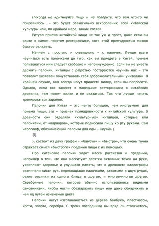 Никогда не критикуйте пищу и не говорите, что вам что-то не
понравилось , – это будет равносильно оскорблению всей китайской
культуры или, по крайней мере, ваших хозяев.
Ритуал приема китайской пищи не так уж и прост, даже если вы
едите в самом простом ресторанчике, хотя этой премудростью можно
быстро овладеть.
Начнем с простого и очевидного – с палочек. Лучше всего
научиться есть палочками до того, как вы приедете в Китай, причем
пользоваться ими следует свободно и непринужденно. Если вы не умеете
держать палочки, китайцы с радостью постараются научить вас – это
позволит хозяевам почувствовать себя доброжелательными учителями. В
крайнем случае, вам всегда могут принести вилку, если вы попросите.
Однако, если вас занесет в маленькие ресторанчики в китайских
деревнях, там может вилки и не оказаться. Так что лучше начать
тренироваться заранее.
Палочки для Китая – это нечто большее, чем инструмент для
приема пищи, это – признак принадлежности к китайской культуре. В
древности они отделяли «культурных» китайцев, которые ели
палочками, от «варваров», которые подносили пищу ко рту руками. Сам
иероглиф, обозначающий палочки для еды – «куай» (
), состоит из двух графем – «бамбук» и «быстро», что очень точно
отражает смысл «быстрого» поедания пищи с их помощью.
Про китайские палочки ходит масса рассказов и преданий,
например о том, что они массируют десятки активных точек на руке,
укрепляют здоровье и улучшают память, что в древности каллиграфы
разминали кисти рук, перекладывая палочками, зажатыми в двух руках,
сухие рисинки из одного блюда в другое, и многое-многое другое.
Серебряные палочки, которые обычно использовались видными
сановниками, якобы могли обеззаразить пищу или даже обнаружить в
ней яд путем изменения цвета.
Палочки могут изготавливаться из дерева бамбука, пластмассы,
кости, золота, серебра. С тремя последними вы вряд ли столкнетесь,
 