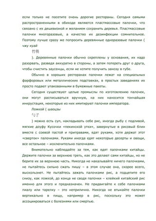 если только не посетите очень дорогие рестораны. Сегодня самыми
распространенными в обиходе являются пластмассовые палочки, что
связано с их дешевизной и желанием сохранить деревья. Пластмассовые
палочки многоразовые, а качество их дезинфекции сомнительное.
Поэтому лучше сразу же попросить деревянные одноразовые палочки (
чжу куай
). Деревянные палочки обычно скреплены у основания, их надо
разорвать, разведя аккуратно в стороны, а затем потереть друг о друга,
чтобы счистить заусенцы, если не хотите получить занозу в губе.
Обычно в хороших ресторанах палочки лежат на специальных
фарфоровых или металлических подставках, в простых заведениях их
просто подают упакованными в бумажные пакеты.
Сегодня существуют целые промыслы по изготовлению палочек,
они могут расписываться вручную, на них наносится тончайшая
инкрустация, некоторые из них имитируют палочки императора.
Ложкой ( шаоцзы
) можно есть суп, накладывать себе рис, иногда рыбу с подливой,
мягкие доуфу Кусочки «пекинской утки», завернутые в рисовый блин
вместе с соевой пастой и приправами, едят руками, хотя держат этот
«сверток» палочками. Руками иногда едят некоторые десерты и овощи,
все остальное – исключительно палочками.
Внимательно наблюдайте за тем, как едят палочками китайцы.
Держите палочки за верхнюю треть, как это делают сами китайцы, но не
берите их за верхнюю часть. Никогда не накалывайте ничего палочками,
не пытайтесь сильно сжать пишу – в этом случае она, скорее всего,
выскользнет. Не пытайтесь зажать палочками рис, а подцепите его
снизу, как ложкой, до конца не сводя палочки – клейкий китайский рис
именно для этого и предназначен. Не придвигайте к себе палочками
пиалу или тарелку – это неприлично. Никогда не втыкайте палочки
вертикально в пищу, например в рис, поскольку это может
ассоциироваться с болезнями или смертью.
 
