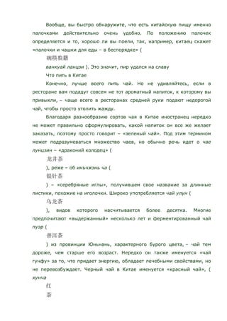 Вообще, вы быстро обнаружите, что есть китайскую пищу именно
палочками действительно очень удобно. По положению палочек
определяется и то, хорошо ли вы поели, так, например, китаец скажет
«палочки и чашки для еды – в беспорядке» (
ванкуай ланцзи ). Это значит, пир удался на славу
Что пить в Китае
Конечно, лучше всего пить чай. Но не удивляйтесь, если в
ресторане вам подадут совсем не тот ароматный напиток, к которому вы
привыкли, – чаще всего в ресторанах средней руки подают недорогой
чай, чтобы просто утолить жажду.
Благодаря разнообразию сортов чая в Китае иностранец нередко
не может правильно сформулировать, какой напиток он все же желает
заказать, поэтому просто говорит – «зеленый чай». Под этим термином
может подразумеваться множество чаев, но обычно речь идет о чае
лунцзин – «драконий колодец» (
), реже – об инъчжэнь ча (
) – «серебряные иглы», получившем свое название за длинные
листики, похожие на иголочки. Широко употребляется чай улун (
), видов которого насчитывается более десятка. Многие
предпочитают «выдержанный» несколько лет и ферментированный чай
пуэр (
) из провинции Юньнань, характерного бурого цвета, – чай тем
дороже, чем старше его возраст. Нередко он также именуется «чай
гунфу» за то, что придает энергию, обладает лечебными свойствами, но
не перевозбуждает. Черный чай в Китае именуется «красный чай», (
хунча
 