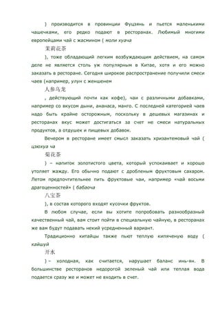 ) производится в провинции Фуцзянь и пьется маленькими
чашечками, его редко подают в ресторанах. Любимый многими
европейцами чай с жасмином ( моли хуача
), тоже обладающий легким возбуждающим действием, на самом
деле не является столь уж популярным в Китае, хотя и его можно
заказать в ресторане. Сегодня широкое распространение получили смеси
чаев (например, улун с женшенем
, действующий почти как кофе), чаи с различными добавками,
например со вкусом дыни, ананаса, манго. С последней категорией чаев
надо быть крайне осторожным, поскольку в дешевых магазинах и
ресторанах вкус может достигаться за счет не смеси натуральных
продуктов, а отдушек и пищевых добавок.
Вечером в ресторане имеет смысл заказать хризантемовый чай (
цзюхуа ча
) – напиток золотистого цвета, который успокаивает и хорошо
утоляет жажду. Его обычно подают с дробленым фруктовым сахаром.
Летом предпочтительнее пить фруктовые чаи, например «чай восьми
драгоценностей» ( бабаоча
), в состав которого входят кусочки фруктов.
В любом случае, если вы хотите попробовать разнообразный
качественный чай, вам стоит пойти в специальную чайную, в ресторанах
же вам будут подавать некий усредненный вариант.
Традиционно китайцы также пьют теплую кипяченую воду (
кайшуй
) – холодная, как считается, нарушает баланс инь-ян. В
большинстве ресторанов недорогой зеленый чай или теплая вода
подается сразу же и может не входить в счет.
 