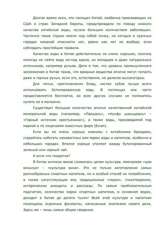 Долгое время всех, кто посещал Китай, особенно приезжающих из
США и стран Западной Европы, предупреждали по поводу низкого
качества китайской воды, пугали большим количеством заболевших.
Частично такие страхи имели под собой почву, но сегодня в крупных
городах никакой опасности нет, равно как нет ее вообще, если
соблюдать простейшие правила.
Качество воды в Китае действительно не очень хорошее, поэтому
никогда не пейте воду из-под крана, из колодцев и даже натуральных
источников, например ручьев. Дело в том, что уровень промышленного
загрязнения в Китае таков, что вредные вещества вполне могут попасть
даже в горные ручьи, если это, естественно, не далекое высокогорье.
Для питья, приготовления блюд, чистки зубов лучше всего
использовать бутилированную воду. В гостинцах она часто
предоставляется бесплатно, во всех других случаях не поленитесь
купить ее в магазине.
Существует большое количество вполне качественной китайской
минеральной воды (например, «Лаошань», «Нунфу шаньцюань» –
«Горный источник крестьянина»), а также воды, производимой под
маркой и по лицензиям известных фирм (Evian).
Если вы не очень хорошо знакомы с китайскими брендами,
старайтесь избегать неизвестных вам марок воды и напитков, особенно в
небольших городах. Вполне хорошо утоляют жажду бутилированный
зеленый или черный чай.
А если что покрепче?
В Китае испокон веков сложилась целая культура, именуемая «цзю
вэньхуа» – «культура вина». Это не только изготовление самых
разнообразных спиртных напитков, но и особый способ их потребления,
а также сопутствующие ему традиционные «герои», стихотворения,
исторические анекдоты и рассказы. По самым приблизительным
подсчетам, количество марок спиртных напитков, в основном водок,
доходит в Китае до десяти тысяч! Всей этой культуре и напиткам
посвящены огромные фолианты, написанные знатоками своего дела.
Здесь же – лишь самые общие сведения.
 