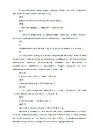 С потреблением вина здесь связано много понятий. Например,
ресторан может звучать как цзю цзя (
дословно «винная семья») или «цзю лоу» (
– «винная беседка»), «прием» – «цзю хуэй» (
– «винная встреча»), а большинство гостиниц, в том числе и
крупных, традиционно именуются «цзю дянь» – «винный дом» (
).
Формально все китайские спиртные напитки именуются «цзю» (
) – это и вино, и водка, и спиртсодержащие настойки. Раньше этим
иероглифом обозначались специальные лечебные и галлюциногенные
препараты, которые использовали шаманы для вхождения в
соматическое состояние и врачевания людей. Сегодня же вино
обозначается как «виноградное цзю» ( путао цзю
), водка – как «белое цзю» ( бай цзю
), коньяк и бренди – «байлань ди» (
, это транслитерация английского слова «бренди», дословно
«земля белых орхидей»), пиво – «пи цзю» (
), шампанское – «сянбиньцзю» (
, дословно «вино ароматного бетеля») и т. д.
Китайцы утверждают, что китайская водка значительно полезнее,
чем ее западные аналоги, что она «крайне питательна», от «нее никогда
не болит голова» и т. д. Именно так вас и будут уговаривать выпить.
Верить этому или нет – вопрос ваших личных предпочтений.
 
