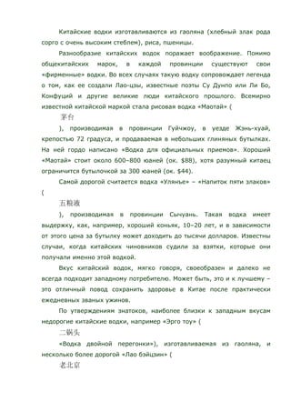 Китайские водки изготавливаются из гаоляна (хлебный злак рода
сорго с очень высоким стеблем), риса, пшеницы.
Разнообразие китайских водок поражает воображение. Помимо
общекитайских марок, в каждой провинции существуют свои
«фирменные» водки. Во всех случаях такую водку сопровождает легенда
о том, как ее создали Лао-цзы, известные поэты Су Дунпо или Ли Бо,
Конфуций и другие великие люди китайского прошлого. Всемирно
известной китайской маркой стала рисовая водка «Маотай» (
), производимая в провинции Гуйчжоу, в уезде Жэнь-хуай,
крепостью 72 градуса, и продаваемая в небольших глиняных бутылках.
На ней гордо написано «Водка для официальных приемов». Хороший
«Маотай» стоит около 600–800 юаней (ок. $88), хотя разумный китаец
ограничится бутылочкой за 300 юаней (ок. $44).
Самой дорогой считается водка «Улянъе» – «Напиток пяти злаков»
(
), производимая в провинции Сычуань. Такая водка имеет
выдержку, как, например, хороший коньяк, 10–20 лет, и в зависимости
от этого цена за бутылку может доходить до тысячи долларов. Известны
случаи, когда китайских чиновников судили за взятки, которые они
получали именно этой водкой.
Вкус китайский водок, мягко говоря, своеобразен и далеко не
всегда подходит западному потребителю. Может быть, это и к лучшему –
это отличный повод сохранить здоровье в Китае после практически
ежедневных званых ужинов.
По утверждениям знатоков, наиболее близки к западным вкусам
недорогие китайские водки, например «Эрго тоу» (
«Водка двойной перегонки»), изготавливаемая из гаоляна, и
несколько более дорогой «Лао бэйцзин» (
 