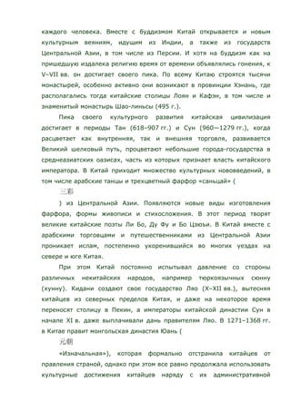 каждого человека. Вместе с буддизмом Китай открывается и новым
культурным веяниям, идущим из Индии, а также из государств
Центральной Азии, в том числе из Персии. И хотя на буддизм как на
пришедшую издалека религию время от времени объявлялись гонения, к
V–VII вв. он достигает своего пика. По всему Китаю строятся тысячи
монастырей, особенно активно они возникают в провинции Хэнань, где
располагались тогда китайские столицы Лоян и Кафэн, в том числе и
знаменитый монастырь Шао-линьсы (495 г.).
Пика своего культурного развития китайская цивилизация
достигает в периоды Тан (618–907 гг.) и Сун (960—1279 гг.), когда
расцветает как внутренняя, так и внешняя торговля, развивается
Великий шелковый путь, процветают небольшие города-государства в
среднеазиатских оазисах, часть из которых признает власть китайского
императора. В Китай приходит множество культурных нововведений, в
том числе арабские танцы и трехцветный фарфор «саньцай» (
) из Центральной Азии. Появляются новые виды изготовления
фарфора, формы живописи и стихосложения. В этот период творят
великие китайские поэты Ли Бо, Ду Фу и Бо Цзюъи. В Китай вместе с
арабскими торговцами и путешественниками из Центральной Азии
проникает ислам, постепенно укоренившийся во многих уездах на
севере и юге Китая.
При этом Китай постоянно испытывал давление со стороны
различных некитайских народов, например тюркоязычных сюнну
(хунну). Кидани создают свое государство Ляо (X–XII вв.), вытесняя
китайцев из северных пределов Китая, и даже на некоторое время
переносят столицу в Пекин, а императоры китайской династии Сун в
начале XI в. даже выплачивали дань правителям Ляо. В 1271–1368 гг.
в Китае правит монгольская династия Юань (
«Изначальная»), которая формально отстранила китайцев от
правления страной, однако при этом все равно продолжала использовать
культурные достижения китайцев наряду с их административной
 
