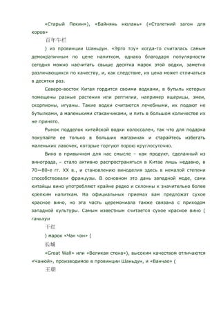 «Старый Пекин»), «Байнянь нюлань» («Столетний загон для
коров»
) из провинции Шаньдун. «Эрго тоу» когда-то считалась самым
демократичным по цене напитком, однако благодаря популярности
сегодня можно насчитать свыше десятка марок этой водки, заметно
различающихся по качеству, и, как следствие, их цена может отличаться
в десятки раз.
Северо-восток Китая гордится своими водками, в бутыль которых
помещены разные растения или рептилии, например ящерицы, змеи,
скорпионы, игуаны. Такие водки считаются лечебными, их подают не
бутылками, а маленькими стаканчиками, и пить в большом количестве их
не принято.
Рынок подделок китайской водки колоссален, так что для подарка
покупайте ее только в больших магазинах и старайтесь избегать
маленьких лавочек, которые торгуют порою круглосуточно.
Вино в привычном для нас смысле – как продукт, сделанный из
винограда, – стало активно распространяться в Китае лишь недавно, в
70—80-е гг. ХХ в., и становлению виноделия здесь в немалой степени
способствовали французы. В основном это дань западной моде, сами
китайцы вино употребляют крайне редко и склонны к значительно более
крепким напиткам. На официальных приемах вам предложат сухое
красное вино, но эта часть церемониала также связана с приходом
западной культуры. Самым известным считается сухое красное вино (
ганьхун
) марок «Чан чэн» (
«Great Wall» или «Великая стена»), высоким качеством отличаются
«Чанюй», производимое в провинции Шаньдун, и «Ванчао» (
 