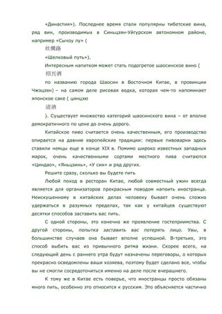 «Династия»). Последнее время стали популярны тибетские вина,
ряд вин, производимых в Синьцзян-Уйгурском автономном районе,
например «Сычоу лу» (
«Шелковый путь»).
Интересным напитком может стать подогретое шаосинское вино (
по названию города Шаосин в Восточном Китае, в провинции
Чжэцзян) – на самом деле рисовая водка, которая чем-то напоминает
японское саке ( цинцзю
). Существует множество категорий шаосинского вина – от вполне
демократичного по цене до очень дорого.
Китайское пиво считается очень качественным, его производство
опирается на давние европейские традиции: первые пивоварни здесь
ставили немцы еще в конце XIX в. Помимо широко известных западных
марок, очень качественными сортами местного пива считаются
«Циндао», «Яньцзинь», «У син» и ряд других.
Решите сразу, сколько вы будете пить
Любой поход в ресторан Китае, любой совместный ужин всегда
является для организаторов прекрасным поводом напоить иностранца.
Неискушенному в китайских делах человеку бывает очень сложно
удержаться в разумных пределах, так как у китайцев существуют
десятки способов заставить вас пить.
С одной стороны, это конечно же проявление гостеприимства. С
другой стороны, попытка заставить вас потерять лицо. Увы, в
большинстве случаев она бывает вполне успешной. В-третьих, это
способ выбить вас из привычного ритма жизни. Скорее всего, на
следующий день с раннего утра будут назначены переговоры, о которых
прекрасно осведомлены ваши хозяева, поэтому будет сделано все, чтобы
вы не смогли сосредоточиться именно на деле после вчерашнего.
К тому же в Китае есть поверье, что иностранцы просто обязаны
много пить, особенно это относится к русским. Это объясняется частично
 