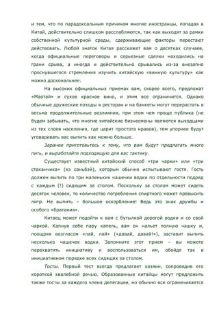 и тем, что по парадоксальным причинам многие иностранцы, попадая в
Китай, действительно слишком расслабляются, так как выходят за рамки
собственной культурной среды, сдерживающие факторы перестают
действовать. Любой знаток Китая расскажет вам о десятках случаев,
когда официальные переговоры и серьезные сделки находились на
грани срыва, а иногда и действительно срывались из-за внезапно
проснувшегося стремления изучить китайскую «винную культуру» как
можно доскональнее.
На высоких официальных приемах вам, скорее всего, предложат
«Маотай» и сухое красное вино, и этим все ограничится. Однако
обычные дружеские походы в ресторан и на банкеты могут перерастать в
весьма продолжительные возлияния, при этом чем проще публика (не
будем забывать, что многие китайские бизнесмены являются выходцами
из тех слоев населения, где царит простота нравов), тем упорнее будут
уговаривать вас выпить как можно больше.
Заранее приготовьтесь к тому, что вам будут предлагать много
пить, и выработайте подходящую для вас тактику.
Существует известный китайский способ «три чарки» или «три
стаканчика» (хэ саньбэй), которым обычно испытывают гостя. Гость
должен выпить по три маленьких чашечки водки по отдельности подряд
с каждым (!) сидящим за столом. Поскольку за столом может сидеть
десяток человек, то количество потребления спиртного может превысить
литр. Не выпить – большое оскорбление! Ведь это знак дружбы и
особого «братания».
Китаец может подойти к вам с бутылкой дорогой водки и со свой
чаркой. Капнув себе пару капель, вам он нальет полную чашку и,
поощряя возгласом «лай, лай» («давай, давай!»), заставит выпить
несколько чашечек водки. Запомните этот прием – вы можете
перехватить инициативу и воспользоваться им, обойдя так в
инициативном порядке всех сидящих за столом.
Тосты. Первый тест всегда предлагает хозяин, сопроводив его
короткой хвалебной речью. Образованные китайцы могут предложить
также тосты за каждого члена делегации, но обычно все ограничивается
 