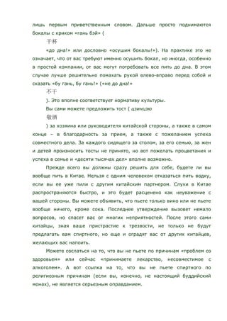 лишь первым приветственным словом. Дальше просто поднимаются
бокалы с криком «гань бэй» (
«до дна!» или дословно «осушим бокалы!»). На практике это не
означает, что от вас требуют именно осушить бокал, но иногда, особенно
в простой компании, от вас могут потребовать все пить до дна. В этом
случае лучше решительно помахать рукой влево-вправо перед собой и
сказать «бу гань, бу гань!» («не до дна!»
). Это вполне соответствует нормативу культуры.
Вы сами можете предложить тост ( цзинцзю
) за хозяина или руководителя китайской стороны, а также в самом
конце – в благодарность за прием, а также с пожеланием успеха
совместного дела. За каждого сидящего за столом, за его семью, за жен
и детей произносить тосты не принято, но вот пожелать процветания и
успеха в семье и «десяти тысячах дел» вполне возможно.
Прежде всего вы должны сразу решить для себе, будете ли вы
вообще пить в Китае. Нельзя с одним человеком отказаться пить водку,
если вы ее уже пили с другим китайским партнером. Слухи в Китае
распространяются быстро, и это будет расценено как неуважение с
вашей стороны. Вы можете объявить, что пьете только вино или не пьете
вообще ничего, кроме сока. Последнее утверждение вызовет немало
вопросов, но спасет вас от многих неприятностей. После этого сами
китайцы, зная ваше пристрастие к трезвости, не только не будут
предлагать вам спиртного, но еще и оградят вас от других китайцев,
желающих вас напоить.
Можете сослаться на то, что вы не пьете по причинам «проблем со
здоровьем» или сейчас «принимаете лекарство, несовместимое с
алкоголем». А вот ссылка на то, что вы не пьете спиртного по
религиозным причинам (если вы, конечно, не настоящий буддийский
монах), не является серьезным оправданием.
 