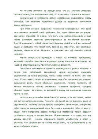 Не питайте иллюзий по поводу того, что вы сможете избежать
питья просто путем вежливого отказа, ко всему надо готовиться заранее.
Искушенные в китайских делах иностранцы выработали массу
способов, как избежать постоянных ударов по здоровью, наносимых
таким застольем.
При этом история сохранила множество неожиданных или даже
экзотических решений этой проблемы. Так, один бизнесмен регулярно
заручался справкой от врача, что пить ему противопоказано, и еще
перед банкетом радостно демонстрировал ее китайским коллегам.
Другой приносил с собой ровно одну бутылку одной и той же западной
водки и сообщал, что может пить только ее. При этом, как вежливый
человек, наливал всем. Поэтому, к счастью, ему доставалось совсем
немного.
Кто-то специально приводит с собой на банкеты помощника,
который способен выдержать изрядную долю алкоголя и которому не
надо на следующий день принимать важных решений.
Поскольку по-китайски принято опрокидывать рюмку коротко и
резко, при небольшой тренировке можно научиться выливать
содержимое за плечо (главное, чтобы сзади никого не было) или под
стол. Существуют совсем экстремальные способы, например регулярное
вызывание рвоты после обильных возлияний. Можете положить на
колено несколько плотно сложенных тканевых салфеток, которые
обычно подают за столом, и выливайте водку из маленьких чашечек
прямо на них.
Никогда не допивайте свой бокал до конца, если не хотите, чтобы
его тут же наполнили вновь. Помните, что одной-двумя рюмками дело не
ограничится, поэтому лучше просто пригубить свой бокал. Попросите
себе принести минеральной воды без газа и наливайте себе ее вместо
водки либо попросите своего помощника постоянно таким образом
разбавлять водку в вашем бокале. Приготовьтесь и к тому, что эту
уловку заметят – ничего страшного, просто улыбнитесь в ответ и
скажите, что сегодня вы не хотите много пить, но одновременно и не
хотите обижать хозяев
 