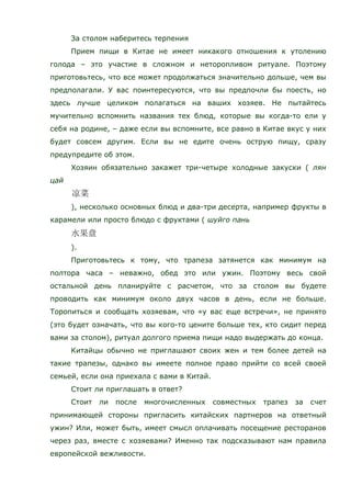 За столом наберитесь терпения
Прием пищи в Китае не имеет никакого отношения к утолению
голода – это участие в сложном и неторопливом ритуале. Поэтому
приготовьтесь, что все может продолжаться значительно дольше, чем вы
предполагали. У вас поинтересуются, что вы предпочли бы поесть, но
здесь лучше целиком полагаться на ваших хозяев. Не пытайтесь
мучительно вспомнить названия тех блюд, которые вы когда-то ели у
себя на родине, – даже если вы вспомните, все равно в Китае вкус у них
будет совсем другим. Если вы не едите очень острую пищу, сразу
предупредите об этом.
Хозяин обязательно закажет три-четыре холодные закуски ( лян
цай
), несколько основных блюд и два-три десерта, например фрукты в
карамели или просто блюдо с фруктами ( шуйго пань
).
Приготовьтесь к тому, что трапеза затянется как минимум на
полтора часа – неважно, обед это или ужин. Поэтому весь свой
остальной день планируйте с расчетом, что за столом вы будете
проводить как минимум около двух часов в день, если не больше.
Торопиться и сообщать хозяевам, что «у вас еще встречи», не принято
(это будет означать, что вы кого-то цените больше тех, кто сидит перед
вами за столом), ритуал долгого приема пищи надо выдержать до конца.
Китайцы обычно не приглашают своих жен и тем более детей на
такие трапезы, однако вы имеете полное право прийти со всей своей
семьей, если она приехала с вами в Китай.
Стоит ли приглашать в ответ?
Стоит ли после многочисленных совместных трапез за счет
принимающей стороны пригласить китайских партнеров на ответный
ужин? Или, может быть, имеет смысл оплачивать посещение ресторанов
через раз, вместе с хозяевами? Именно так подсказывают нам правила
европейской вежливости.
 