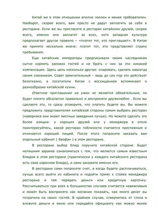 Китай же в этом отношении вполне лоялен и менее требователен.
Наоборот, скорее всего, вам просто не дадут заплатить за себя в
ресторане. Если же вы пригласите в ресторан китайских друзей, скорее
всего, именно они заплатят за всех, хотя западная культура
предполагает другое правило – «платит тот, кто приглашает». В Китае
же принято несколько иначе: платит тот, кто представляет страну
пребывания.
Еще китайские императоры предписывали своим наследникам
сытно кормить заезжих гостей и не брать с них за это никакой
компенсации. Здесь цель несколько другая: очаровать, сделать навсегда
своим союзником. Совет замечательный – ведь до сих пор это действует
безотказно, а посетители Китая с восхищением вспоминают о
разнообразии китайской кухни.
Ответное приглашение на ужин не является обязательным, но
будет понято абсолютно правильно и воспринято дружелюбно . Если вы
сделаете это, то сразу оговорите, что платить будете вы. Вы можете
предложить представителям китайской стороны самим выбрать ресторан
(наверняка они знают местные заведения лучше). Но можете сделать это
более изящно: у хороших друзей или у менеджера в отеле
поинтересуйтесь, какой ресторан поблизости считается престижным и
отличается хорошей пищей. После этого попросите заказать вам
отдельный кабинет ( баофан ) в этом ресторане.
В ресторане выбор блюд поручите китайской стороне. Будет
нелишним заранее ознакомиться с тем, что является самым известным
блюдом в этом ресторане (практически у каждого китайского ресторана
есть свое коронное блюдо), и сами закажите именно его.
В ресторане сами попросите счет, а когда будете расплачиваться,
лучше всего выйти из кабинета и подойти прямо к стойке менеджера
ресторана и там передать деньги или кредитную карточку.
Рассчитываться при всех в большинстве случаев считается невежливым
и может быть воспринято как желание показать, как много денег вы
потратили на своих гостей. В крайнем случае, отвернитесь от стола и
вложите деньги в меню или передайте официанту как можно менее
 