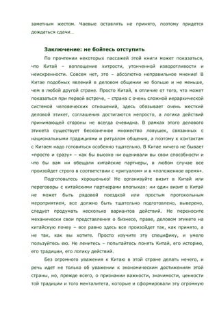 заметным жестом. Чаевые оставлять не принято, поэтому придется
дождаться сдачи…
Заключение: не бойтесь отступить
По прочтении некоторых пассажей этой книги может показаться,
что Китай – воплощение хитрости, утонченной изворотливости и
неискренности. Совсем нет, это – абсолютно неправильное мнение! В
Китае подобных явлений в деловом общении не больше и не меньше,
чем в любой другой стране. Просто Китай, в отличие от того, что может
показаться при первой встрече, – страна с очень сложной иерархической
системой человеческих отношений, здесь обязывает очень жесткий
деловой этикет, соглашения достигаются непросто, а логика действий
принимающей стороны не всегда очевидна. В рамках этого делового
этикета существует бесконечное множество ловушек, связанных с
национальными традициями и ритуалом общения, а поэтому к контактам
с Китаем надо готовиться особенно тщательно. В Китае ничего не бывает
«просто и сразу» – как бы высоко ни оценивали вы свои способности и
что бы вам ни обещали китайские партнеры, в любом случае все
произойдет строго в соответствии с «ритуалом» и в «положенное время».
Подготовьтесь хорошенько! Не организуйте визит в Китай или
переговоры с китайскими партнерами впопыхах: ни один визит в Китай
не может быть рядовой поездкой или простым протокольным
мероприятием, все должно быть тщательно подготовлено, выверено,
следует продумать несколько вариантов действий. Не переносите
механически свои представления о бизнесе, праве, деловом этикете на
китайскую почву – все равно здесь все произойдет так, как принято, а
не так, как вы хотите. Просто изучите эту специфику, и умело
пользуйтесь ею. Не ленитесь – попытайтесь понять Китай, его историю,
его традиции, его логику действий.
Без огромного уважения к Китаю в этой стране делать нечего, и
речь идет не только об уважении к экономическим достижениям этой
страны, но, прежде всего, о признании важности, значимости, ценности
той традиции и того менталитета, которые и сформировали эту огромную
 