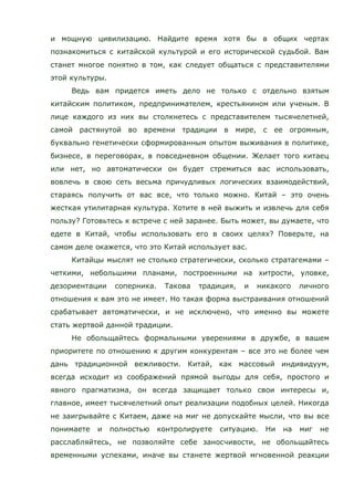 и мощную цивилизацию. Найдите время хотя бы в общих чертах
познакомиться с китайской культурой и его исторической судьбой. Вам
станет многое понятно в том, как следует общаться с представителями
этой культуры.
Ведь вам придется иметь дело не только с отдельно взятым
китайским политиком, предпринимателем, крестьянином или ученым. В
лице каждого из них вы столкнетесь с представителем тысячелетней,
самой растянутой во времени традиции в мире, с ее огромным,
буквально генетически сформированным опытом выживания в политике,
бизнесе, в переговорах, в повседневном общении. Желает того китаец
или нет, но автоматически он будет стремиться вас использовать,
вовлечь в свою сеть весьма причудливых логических взаимодействий,
стараясь получить от вас все, что только можно. Китай – это очень
жесткая утилитарная культура. Хотите в ней выжить и извлечь для себя
пользу? Готовьтесь к встрече с ней заранее. Быть может, вы думаете, что
едете в Китай, чтобы использовать его в своих целях? Поверьте, на
самом деле окажется, что это Китай использует вас.
Китайцы мыслят не столько стратегически, сколько стратагемами –
четкими, небольшими планами, построенными на хитрости, уловке,
дезориентации соперника. Такова традиция, и никакого личного
отношения к вам это не имеет. Но такая форма выстраивания отношений
срабатывает автоматически, и не исключено, что именно вы можете
стать жертвой данной традиции.
Не обольщайтесь формальными уверениями в дружбе, в вашем
приоритете по отношению к другим конкурентам – все это не более чем
дань традиционной вежливости. Китай, как массовый индивидуум,
всегда исходит из соображений прямой выгоды для себя, простого и
явного прагматизма, он всегда защищает только свои интересы и,
главное, имеет тысячелетний опыт реализации подобных целей. Никогда
не заигрывайте с Китаем, даже на миг не допускайте мысли, что вы все
понимаете и полностью контролируете ситуацию. Ни на миг не
расслабляйтесь, не позволяйте себе заносчивости, не обольщайтесь
временными успехами, иначе вы станете жертвой мгновенной реакции
 