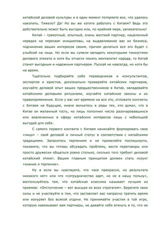 китайской деловой культуры и в один момент потеряете все, что удалось
накопить. Тяжело? Да! Но вы же хотите работать с Китаем? Ведь это
действительно может быть выгодно или, по крайней мере, увлекательно!
Китай – грамотный, опытный, очень жесткий партнер, нацеленный
нередко на перехват инициативы, на выдавливание вас из бизнеса,
подчинение ваших интересов своим, причем делаться все это будет с
улыбкой на лице. Но если вы сумели овладеть некоторыми тонкостями
делового этикета и хотя бы отчасти понять менталитет народа, то Китай
станет выгодным и надежным партнером. Пускай не навсегда, но хотя бы
на время.
Тщательно подбирайте себе переводчиков и консультантов,
экспертов и юристов, досконально проверяйте китайских партнеров,
изучайте деловой опыт ваших предшественников в Китае, овладевайте
китайскими деловыми ритуалами, изучайте китайские законы и их
правоприменение. Если у вас нет времени на все это, отложите контакты
с Китаем на будущее, иначе вольетесь в ряды тех, кто думал, что в
Китае он желанный гость, но лишь пополнил число разочаровавшихся
или вовлеченных в сферу китайских интересов лишь с небольшой
выгодой для себя.
С самого первого контакта с Китаем начинайте формировать свое
«лицо» – свой деловой и личный статус в соответствии с китайскими
традициями. Запаситесь терпением и не проявляйте поспешности,
покажите, что вы готовы обсуждать проблему, вести переговоры или
просто дружески общаться ровно столько, сколько того требует деловой
китайский этикет. Вашим главным принципом должен стать лозунг
«знание и терпение».
Ну а если вы чувствуете, что «все прекрасно, но результата
никакого нет» или что «сотрудничество идет, но не в нашу пользу»,
воспользуйтесь тем, что китайская классика называет лучшим из
приемов: «Отступление – вот высшая из всех стратагем». Берегите свои
силы и не участвуйте в том, что заставляет вас напрасно тратить время
или изнуряет без всякой отдачи. Не принимайте участия в той игре,
которую навязывают вам партнеры, не давайте себя втянуть в то, что не
 