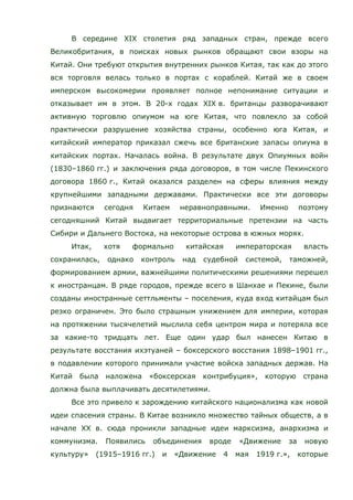 В середине XIX столетия ряд западных стран, прежде всего
Великобритания, в поисках новых рынков обращают свои взоры на
Китай. Они требуют открытия внутренних рынков Китая, так как до этого
вся торговля велась только в портах с кораблей. Китай же в своем
имперском высокомерии проявляет полное непонимание ситуации и
отказывает им в этом. В 20-х годах XIX в. британцы разворачивают
активную торговлю опиумом на юге Китая, что повлекло за собой
практически разрушение хозяйства страны, особенно юга Китая, и
китайский император приказал сжечь все британские запасы опиума в
китайских портах. Началась война. В результате двух Опиумных войн
(1830–1860 гг.) и заключения ряда договоров, в том числе Пекинского
договора 1860 г., Китай оказался разделен на сферы влияния между
крупнейшими западными державами. Практически все эти договоры
признаются сегодня Китаем неравноправными. Именно поэтому
сегодняшний Китай выдвигает территориальные претензии на часть
Сибири и Дальнего Востока, на некоторые острова в южных морях.
Итак, хотя формально китайская императорская власть
сохранилась, однако контроль над судебной системой, таможней,
формированием армии, важнейшими политическими решениями перешел
к иностранцам. В ряде городов, прежде всего в Шанхае и Пекине, были
созданы иностранные сеттльменты – поселения, куда вход китайцам был
резко ограничен. Это было страшным унижением для империи, которая
на протяжении тысячелетий мыслила себя центром мира и потеряла все
за какие-то тридцать лет. Еще один удар был нанесен Китаю в
результате восстания ихэтуаней – боксерского восстания 1898–1901 гг.,
в подавлении которого принимали участие войска западных держав. На
Китай была наложена «боксерская контрибуция», которую страна
должна была выплачивать десятилетиями.
Все это привело к зарождению китайского национализма как новой
идеи спасения страны. В Китае возникло множество тайных обществ, а в
начале ХХ в. сюда проникли западные идеи марксизма, анархизма и
коммунизма. Появились объединения вроде «Движение за новую
культуру» (1915–1916 гг.) и «Движение 4 мая 1919 г.», которые
 