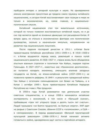 пробудили интерес к западной культуре и науке. Но одновременно
именно иностранное присутствие до предела сжало пружину китайского
национализма, и сегодня Китай восстанавливает свои позиции в мире не
только в экономическом, но, самое главное, в национально-
политическом смысле.
Китайский национализм стал тем живительным источником,
который не только позволил восстановиться китайской нации, но и до
сих пор является одной из основных движущих сил расширения Китая. И
вопрос здесь не столько в экономических факторах или политическом
руководстве, сколько в изначальном импульсе, направленном на
развитие под национальными лозунгами.
После падения последней династии в 1911 г. в Китае была
провозглашена Китайская республика (1911–1949 гг.). В 1910—1920-е
гг. в Китае воцаряется период хаоса, революций и поиска путей
национального развития. В 1926–1927 гг. страна вновь была объединена
опытным военным стратегом и политиком Чан Кайши, лидером партии
Гоминьдан. В 1927–1937 гг., известных как «Нанкинское десятилетие»,
он пытается наладить экономику, уменьшить влияние западных
государств на Китай, но японо-китайская война (1937–1945 гг.) не
позволила провести реформы. В 1949 г. в результате гражданской войны
Чан Кайши с остатками гоминьдановских сил бежал на Тайвань, а в
Китае 1 октября 1949 г. была провозглашена Китайская Народная
Республика во главе с Мао Цзэдуном.
В 1950-е годы Китай развивается при деятельном участии
советских специалистов, а в конце 1950-х начинаются китайские
эксперименты с экономикой, в том числе и «Большой скачок»,
требовавшие «трех лет упорного труда и десять тысяч лет счастья».
Людей призывали «не боятся трудностей, не бояться смерти». КНР идет
на разрыв с Советским Союзом, обвиняя СССР в «гегемонизме», а США –
в «империализме». В период развертывания «Великой пролетарской
культурной революции» (1966–1976 гг.) Китай начинает активно
готовиться к войне, одновременно идут чистки в партийном аппарате.
 