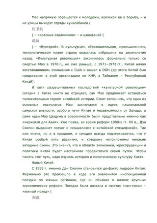 Мао напрямую обращается к молодежи, вовлекая ее в борьбу, – и
на улицы выходят отряды хунвейбинов (
) – «красных охранников» – и цзаофаней (
) – «бунтарей». В культурном, образовательном, промышленном,
технологическом плане страна оказалась отброшена на десятилетия
назад. «Культурная революция» закончилась формально только со
смертью Мао в 1976 г., но уже раньше, с 1971–1972 гг., Китай начал
восстанавливать отношения с США и вошел в ООН (до этого Китай был
представлен в этой организации не КНР, а Тайванем – Республикой
Китай).
И хотя разрушительных последствий «культурной революции»
сегодня в Китае никто не отрицает, сам Мао продолжает оставаться
положительным героем китайской истории. Стоит вспомнить, что один из
основных постулатов Мао заключался в идеях национальной
самостоятельности, особого пути Китая и независимости от Запада, а
сами идеи Мао Цзэдуна в совокупности были представлены именно как
«марксизм для Азии». Уже позже, во время реформ 1980-х гг. ХХ в., Дэн
Сяопин выдвинет лозунг о «социализме с китайской спецификой». Так
или иначе, но и в прошлом, и сегодня всегда подчеркивается, что у
Китая особый путь развития, к которому неприложимы никакие
западные схемы. Это значит, что в области экономики, юриспруденции и
политики Китай будет настойчиво продвигаться своим путем. Чтобы
понять этот путь, надо изучать историю и политическую культуру Китая.
Новый Китай
С 1992 г. именно Дэн Сяопин становится де-факто лидером Китая.
Формально это произошло в ходе его знаменитой инспекционной
поездки по южным регионам, где он объявил о начале крупных
экономических реформ. Поездка была названа в газетах «нан-сюнь» –
«южный поход» (
 