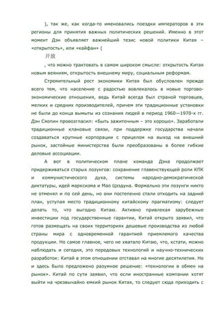 ), так же, как когда-то именовались поездки императоров в эти
регионы для принятия важных политических решений. Именно в этот
момент Дэн объявляет важнейший тезис новой политики Китая –
«открытость», или «кайфан» (
, что можно трактовать в самом широком смысле: открытость Китая
новым веяниям, открытость внешнему миру, социальным реформам.
Стремительный рост экономики Китая был обусловлен прежде
всего тем, что население с радостью вовлекалось в новые торгово-
экономические отношения, ведь Китай всегда был страной торговцев,
мелких и средних производителей, причем эти традиционные установки
не были до конца вымыты из сознания людей в период 1960—1970-х гг.
Дэн Сяопин провозгласил: «Быть зажиточным – это хорошо». Заработали
традиционные клановые связи, при поддержке государства начали
создаваться крупные корпорации с прицелом на выход на внешний
рынок, застойные министерства были преобразованы в более гибкие
деловые ассоциации.
А вот в политическом плане команда Дэна продолжает
придерживаться старых лозунгов: сохранение главенствующей роли КПК
и коммунистического духа, системы народно-демократической
диктатуры, идей марксизма и Мао Цзэдуна. Формально эти лозунги никто
не отменял и по сей день, но они постепенно стали отходить на задний
план, уступая место традиционному китайскому прагматизму: следует
делать то, что выгодно Китаю. Активно привлекая зарубежные
инвестиции под государственные гарантии, Китай открыто заявил, что
готов размещать на своих территориях дешевые производства из любой
страны мира с одновременной гарантией приемлемого качества
продукции. Но самое главное, чего не хватало Китаю, что, кстати, можно
наблюдать и сегодня, это передовых технологий и научно-технических
разработок: Китай в этом отношении отставал на многие десятилетия. Но
и здесь было предложено разумное решение: «технологии в обмен на
рынок». Китай по сути заявил, что если иностранные компании хотят
выйти на чрезвычайно емкий рынок Китая, то следует сюда приходить с
 