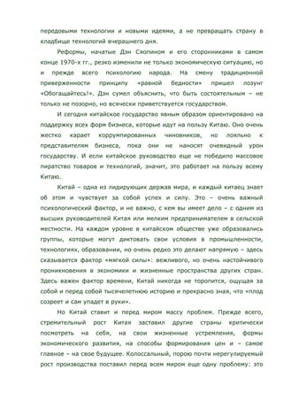 передовыми технологии и новыми идеями, а не превращать страну в
кладбище технологий вчерашнего дня.
Реформы, начатые Дэн Сяопином и его сторонниками в самом
конце 1970-х гг., резко изменили не только экономическую ситуацию, но
и прежде всего психологию народа. На смену традиционной
приверженности принципу «равной бедности» пришел лозунг
«Обогащайтесь!». Дэн сумел объяснить, что быть состоятельным – не
только не позорно, но всячески приветствуется государством.
И сегодня китайское государство явным образом ориентировано на
поддержку всех форм бизнеса, которые идут на пользу Китаю. Оно очень
жестко карает коррумпированных чиновников, но лояльно к
представителям бизнеса, пока они не наносят очевидный урон
государству. И если китайское руководство еще не победило массовое
пиратство товаров и технологий, значит, это работает на пользу всему
Китаю.
Китай – одна из лидирующих держав мира, и каждый китаец знает
об этом и чувствует за собой успех и силу. Это – очень важный
психологический фактор, и не важно, с кем вы имеет дело – с одним из
высших руководителей Китая или мелким предпринимателем в сельской
местности. На каждом уровне в китайском обществе уже образовались
группы, которые могут диктовать свои условия в промышленности,
технологиях, образовании, но очень редко это делают напрямую – здесь
сказывается фактор «мягкой силы»: вежливого, но очень настойчивого
проникновения в экономики и жизненные пространства других стран.
Здесь важен фактор времени, Китай никогда не торопится, ощущая за
собой и перед собой тысячелетнюю историю и прекрасно зная, что «плод
созреет и сам упадет в руки».
Но Китай ставит и перед миром массу проблем. Прежде всего,
стремительный рост Китая заставил другие страны критически
посмотреть на себя, на свои жизненные устремления, формы
экономического развития, на способы формирования цен и – самое
главное – на свое будущее. Колоссальный, порою почти нерегулируемый
рост производства поставил перед всем миром еще одну проблему: это
 