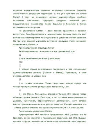 нехватка энергетических ресурсов, истощение природных ресурсов,
экологическая деградация территорий. А это уже проблема не только
Китая! К тому же существует немало внутрикитайских проблем:
истощение собственных природных ресурсов, взрывной рост
имущественного неравенства между бедными и богатыми в Китае,
сохраняющаяся коррупция.
Но управление Китаем – дело тонкое, сравнимое с высоким
искусством. Оно формировалось тысячелетиями, поэтому даже при всех
внутренних противоречиях Китай достаточно устойчив в своем развитии.
Но при этом следует учитывать внутренне присущие этому механизму
управления особенности.
Административная структура Китая
Китай подразделяется на двадцать три провинции ( шэн
), пять автономных регионов ( цзычжицю
), четыре города центрального подчинения и два специальных
административных региона (Гонконг и Макао). Провинции, в свою
очередь, делятся на уезды ( сянь
) со своими столицами. Также существуют четыре города, или
четыре муниципалитета центрального подчинения, ( ши
), – это Пекин, Тянь-цзинь, Шанхай и Чунцин. Эти четыре города
обладают целым рядом особых прав, в них активнее всего развивается
деловая, культурная, образовательная деятельность, хотя сегодня
многие провинциальные центры уже догоняют их. Следует заменить, что
Тайвань рассматривается как одна из провинций КНР – и никак иначе!
Политическое управление Китаем
Руководителем КНР является Председатель КНР (сегодня это Ху
Цзинтао). Он же является и Генеральным секретарем ЦК КПК. Высшим
органом государственной власти является Всекитайский совет народных
 